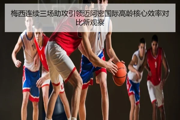 梅西连续三场助攻引领迈阿密国际高龄核心效率对比新观察