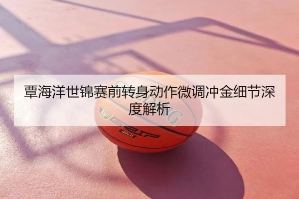 覃海洋世锦赛前转身动作微调冲金细节深度解析