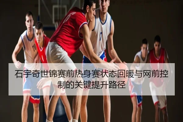 石宇奇世锦赛前热身赛状态回暖与网前控制的关键提升路径