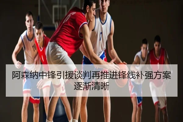 阿森纳中锋引援谈判再推进锋线补强方案逐渐清晰
