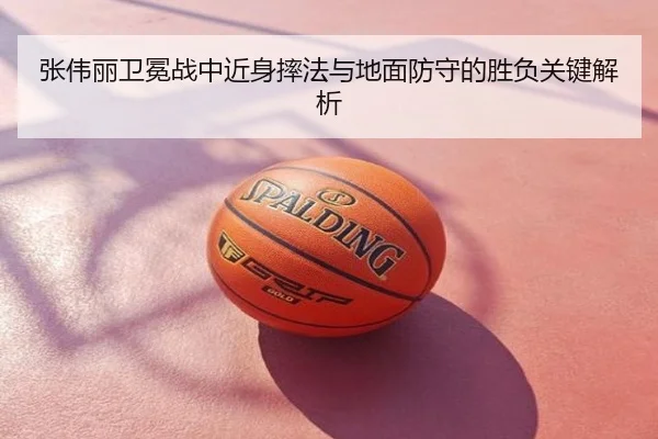 张伟丽卫冕战中近身摔法与地面防守的胜负关键解析