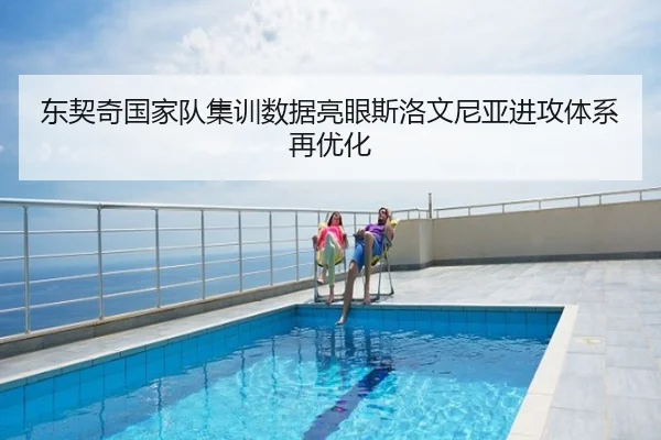 东契奇国家队集训数据亮眼斯洛文尼亚进攻体系再优化