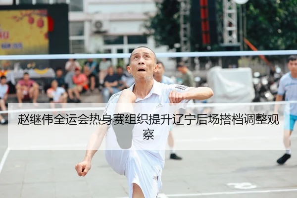 赵继伟全运会热身赛组织提升辽宁后场搭档调整观察