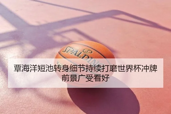 覃海洋短池转身细节持续打磨世界杯冲牌前景广受看好